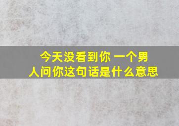 今天没看到你 一个男人问你这句话是什么意思